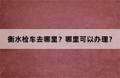 衡水检车去哪里？哪里可以办理？