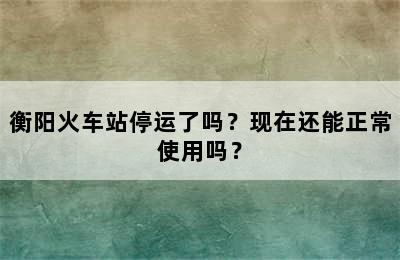 衡阳火车站停运了吗？现在还能正常使用吗？