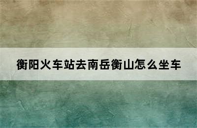 衡阳火车站去南岳衡山怎么坐车