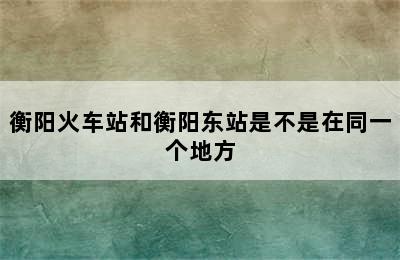 衡阳火车站和衡阳东站是不是在同一个地方