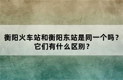 衡阳火车站和衡阳东站是同一个吗？它们有什么区别？