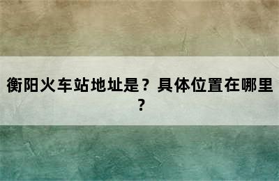 衡阳火车站地址是？具体位置在哪里？