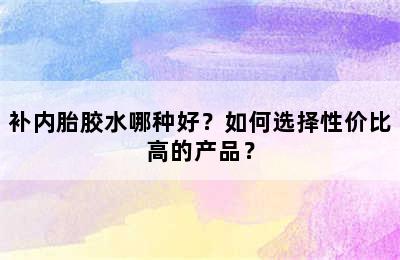 补内胎胶水哪种好？如何选择性价比高的产品？