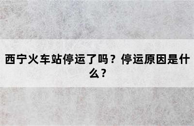 西宁火车站停运了吗？停运原因是什么？