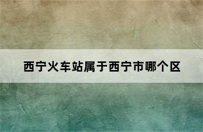 西宁火车站属于西宁市哪个区