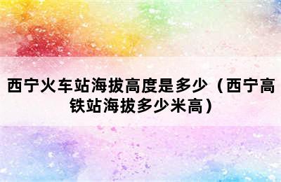 西宁火车站海拔高度是多少（西宁高铁站海拔多少米高）