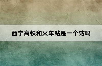 西宁高铁和火车站是一个站吗