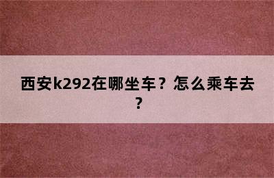 西安k292在哪坐车？怎么乘车去？