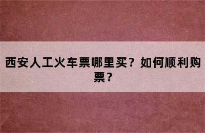 西安人工火车票哪里买？如何顺利购票？