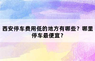 西安停车费用低的地方有哪些？哪里停车最便宜？