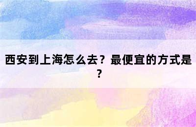 西安到上海怎么去？最便宜的方式是？