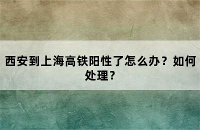 西安到上海高铁阳性了怎么办？如何处理？