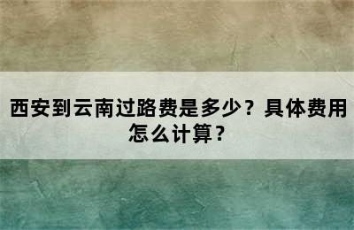 西安到云南过路费是多少？具体费用怎么计算？