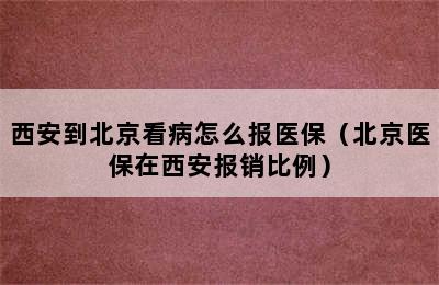 西安到北京看病怎么报医保（北京医保在西安报销比例）