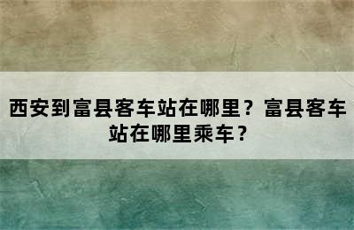 西安到富县客车站在哪里？富县客车站在哪里乘车？
