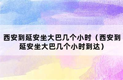 西安到延安坐大巴几个小时（西安到延安坐大巴几个小时到达）