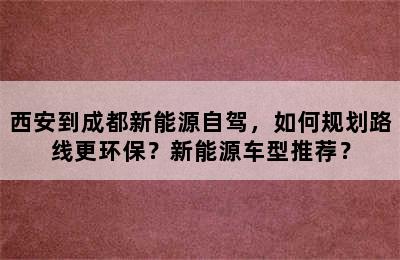 西安到成都新能源自驾，如何规划路线更环保？新能源车型推荐？