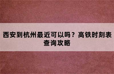 西安到杭州最近可以吗？高铁时刻表查询攻略