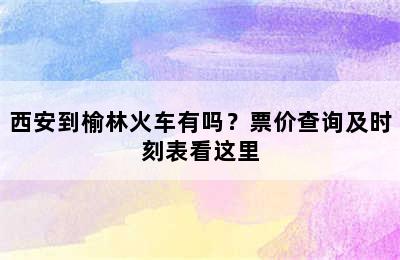 西安到榆林火车有吗？票价查询及时刻表看这里