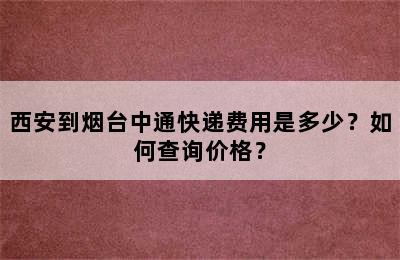 西安到烟台中通快递费用是多少？如何查询价格？