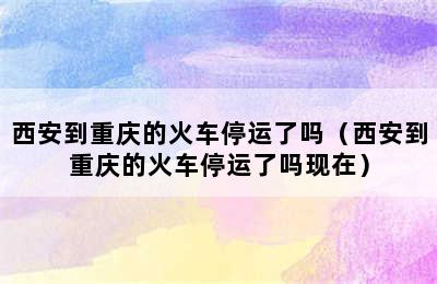 西安到重庆的火车停运了吗（西安到重庆的火车停运了吗现在）