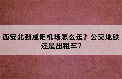 西安北到咸阳机场怎么走？公交地铁还是出租车？