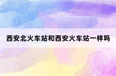 西安北火车站和西安火车站一样吗