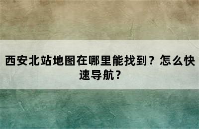 西安北站地图在哪里能找到？怎么快速导航？