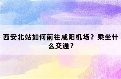 西安北站如何前往咸阳机场？乘坐什么交通？