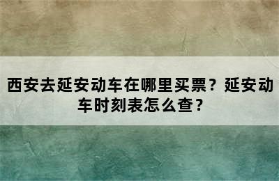 西安去延安动车在哪里买票？延安动车时刻表怎么查？