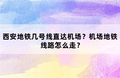 西安地铁几号线直达机场？机场地铁线路怎么走？