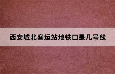 西安城北客运站地铁口是几号线