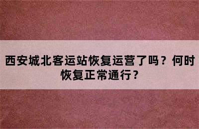 西安城北客运站恢复运营了吗？何时恢复正常通行？