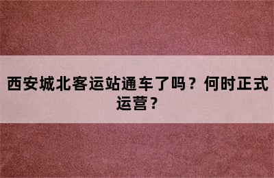 西安城北客运站通车了吗？何时正式运营？