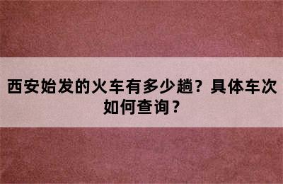 西安始发的火车有多少趟？具体车次如何查询？