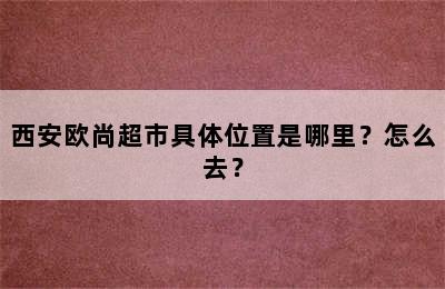 西安欧尚超市具体位置是哪里？怎么去？