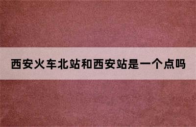 西安火车北站和西安站是一个点吗