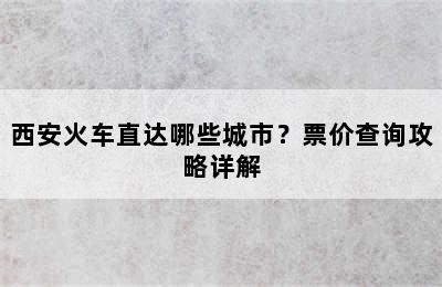 西安火车直达哪些城市？票价查询攻略详解