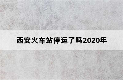 西安火车站停运了吗2020年