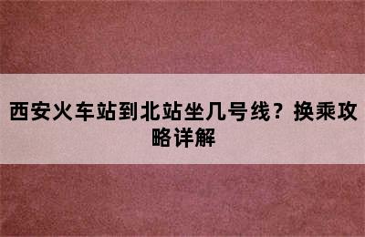 西安火车站到北站坐几号线？换乘攻略详解