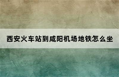 西安火车站到咸阳机场地铁怎么坐