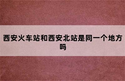 西安火车站和西安北站是同一个地方吗