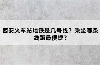 西安火车站地铁是几号线？乘坐哪条线路最便捷？