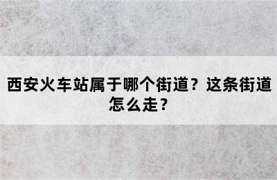 西安火车站属于哪个街道？这条街道怎么走？