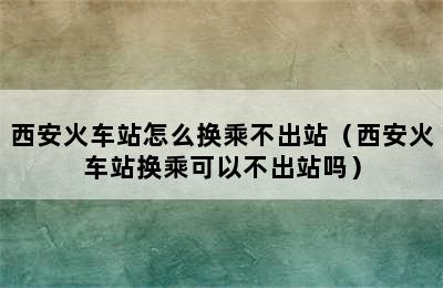 西安火车站怎么换乘不出站（西安火车站换乘可以不出站吗）