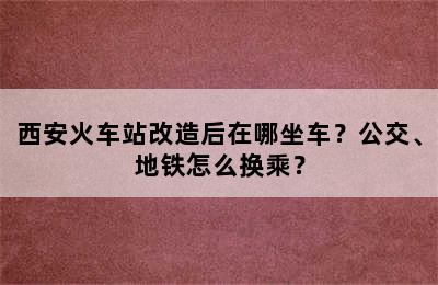 西安火车站改造后在哪坐车？公交、地铁怎么换乘？