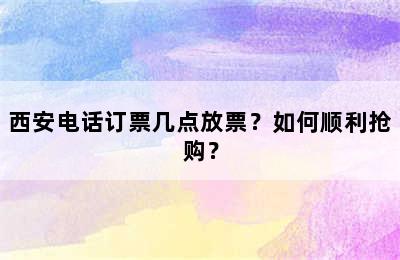 西安电话订票几点放票？如何顺利抢购？