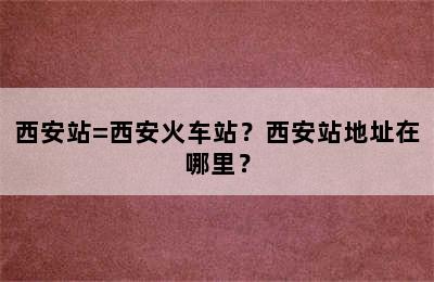 西安站=西安火车站？西安站地址在哪里？