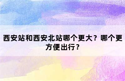 西安站和西安北站哪个更大？哪个更方便出行？