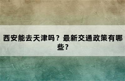 西安能去天津吗？最新交通政策有哪些？